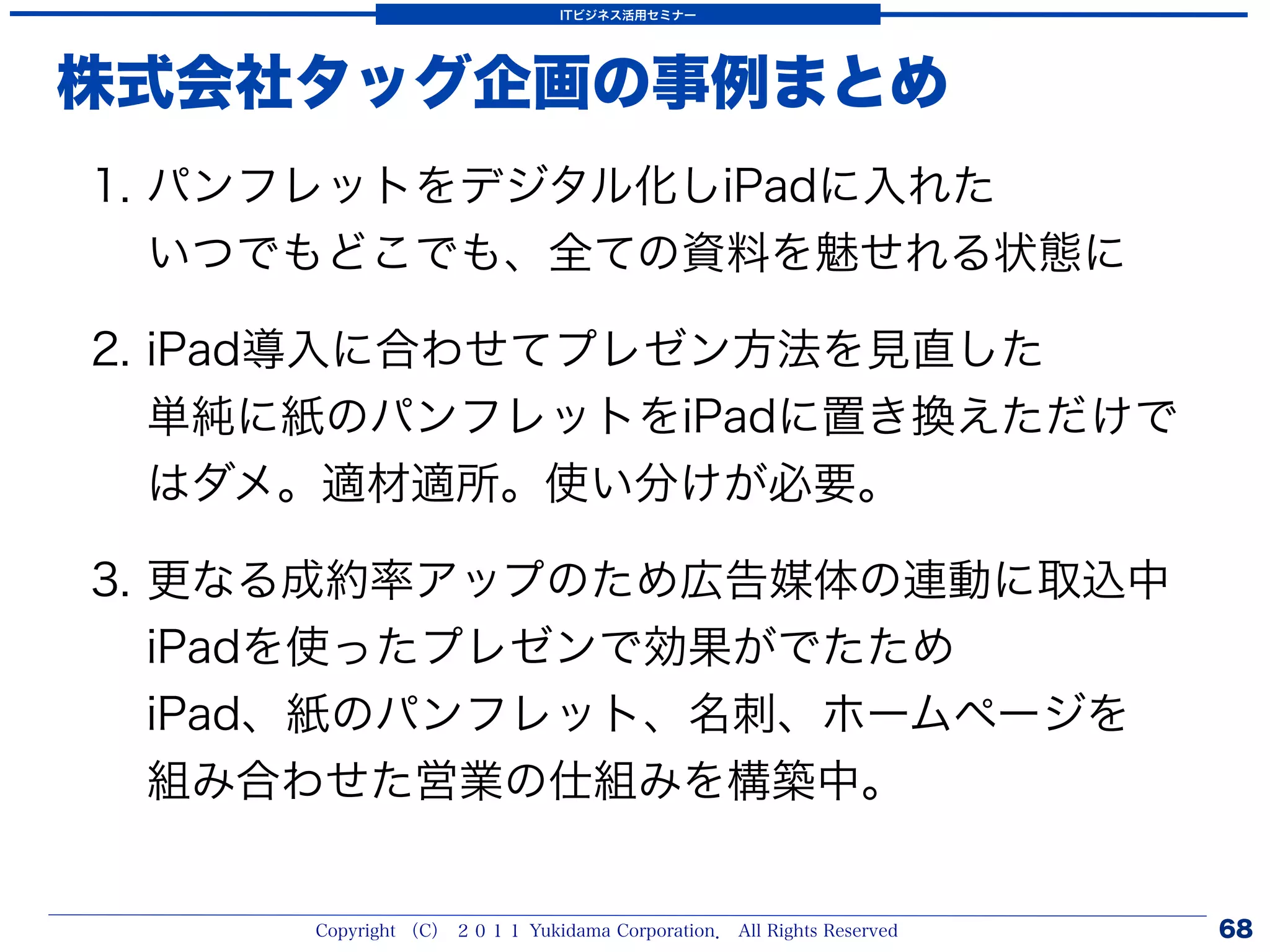 ITビジネス活用セミナー




株式会社タッグ企画の事例まとめ
1. パンフレットをデジタル化しiPadに入れた
   いつでもどこでも、全ての資料を魅せれる状態に

2. iPad導入に合わせてプレゼン方法を見直した
   単純に紙のパンフレットをiPadに置き換えただけで
   はダメ。適材適所。使い分けが必要。

3. 更なる成約率アップのため広告媒体の連動に取込中
   iPadを使ったプレゼンで効果がでたため
   iPad、紙のパンフレット、名刺、ホームページを
   組み合わせた営業の仕組みを構築中。


     Copyright （C） ２０１１ Yukidama Corporation． All Rights Reserved   68
 