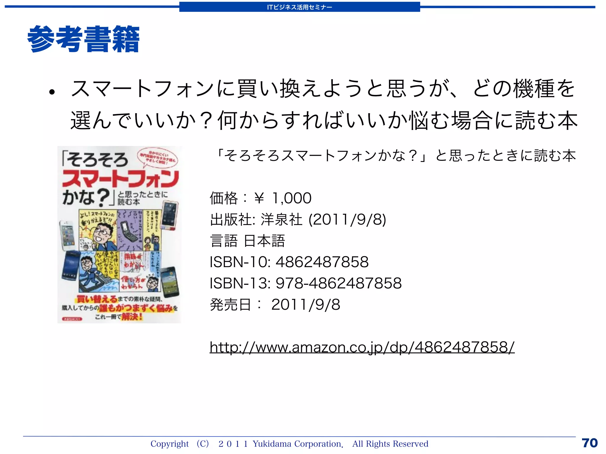 ITビジネス活用セミナー




参考書籍
• スマートフォンに買い換えようと思うが、どの機種を
 選んでいいか？何からすればいいか悩む場合に読む本
                   「そろそろスマートフォンかな？」と思ったときに読む本


                   価格：￥ 1,000
                   出版社: 洋泉社 (2011/9/8)
                   言語 日本語
                   ISBN-10: 4862487858
                   ISBN-13: 978-4862487858
                   発売日： 2011/9/8


                   http://www.amazon.co.jp/dp/4862487858/




       Copyright （C） ２０１１ Yukidama Corporation． All Rights Reserved   70
 