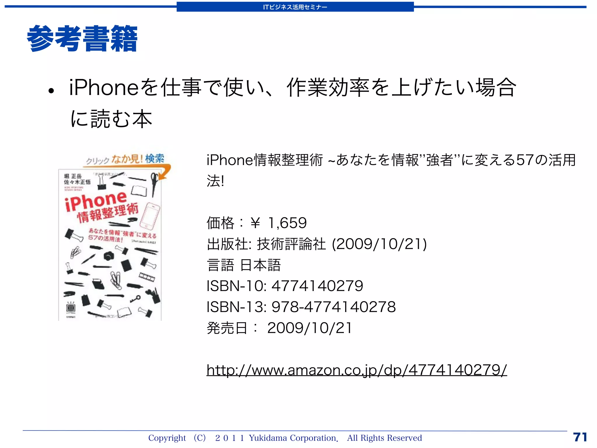 ITビジネス活用セミナー




参考書籍
• iPhoneを仕事で使い、作業効率を上げたい場合
 に読む本
                   iPhone情報整理術 あなたを情報 強者 に変える57の活用
                   法!


                   価格：￥ 1,659
                   出版社: 技術評論社 (2009/10/21)
                   言語 日本語
                   ISBN-10: 4774140279
                   ISBN-13: 978-4774140278
                   発売日： 2009/10/21


                   http://www.amazon.co.jp/dp/4774140279/



       Copyright （C） ２０１１ Yukidama Corporation． All Rights Reserved   71
 