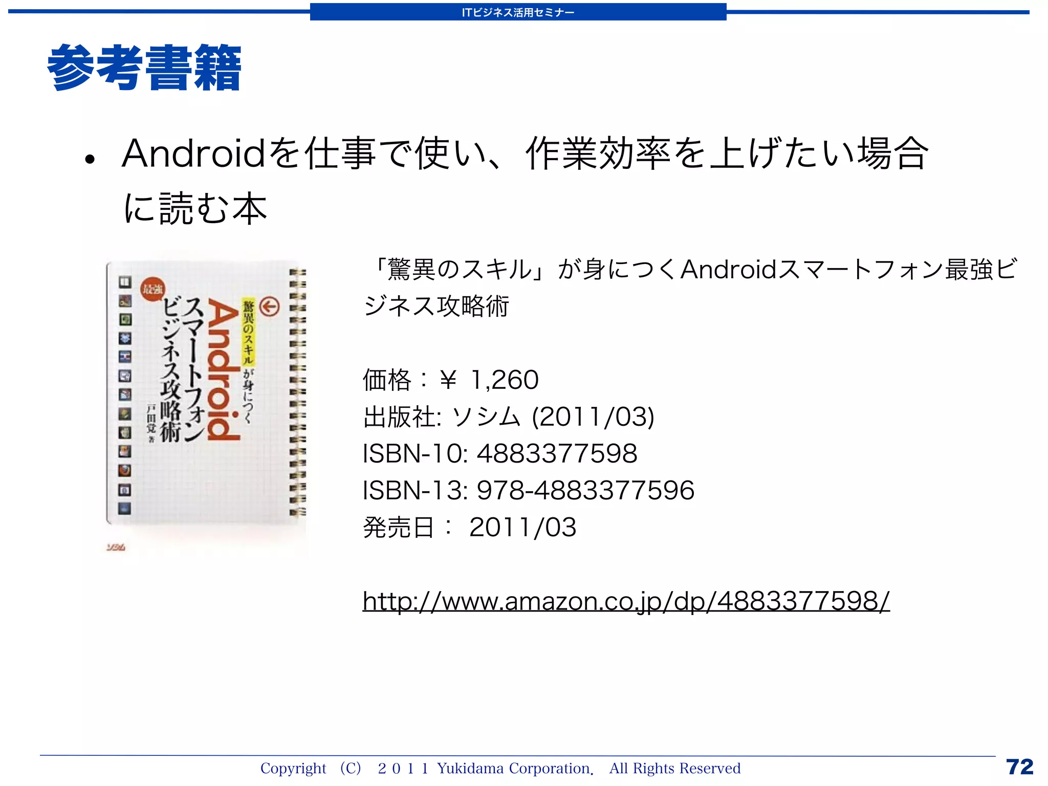 ITビジネス活用セミナー




参考書籍
• Androidを仕事で使い、作業効率を上げたい場合
 に読む本
                   「驚異のスキル」が身につくAndroidスマートフォン最強ビ
                   ジネス攻略術


                   価格：￥ 1,260
                   出版社: ソシム (2011/03)
                   ISBN-10: 4883377598
                   ISBN-13: 978-4883377596
                   発売日： 2011/03


                   http://www.amazon.co.jp/dp/4883377598/




       Copyright （C） ２０１１ Yukidama Corporation． All Rights Reserved   72
 