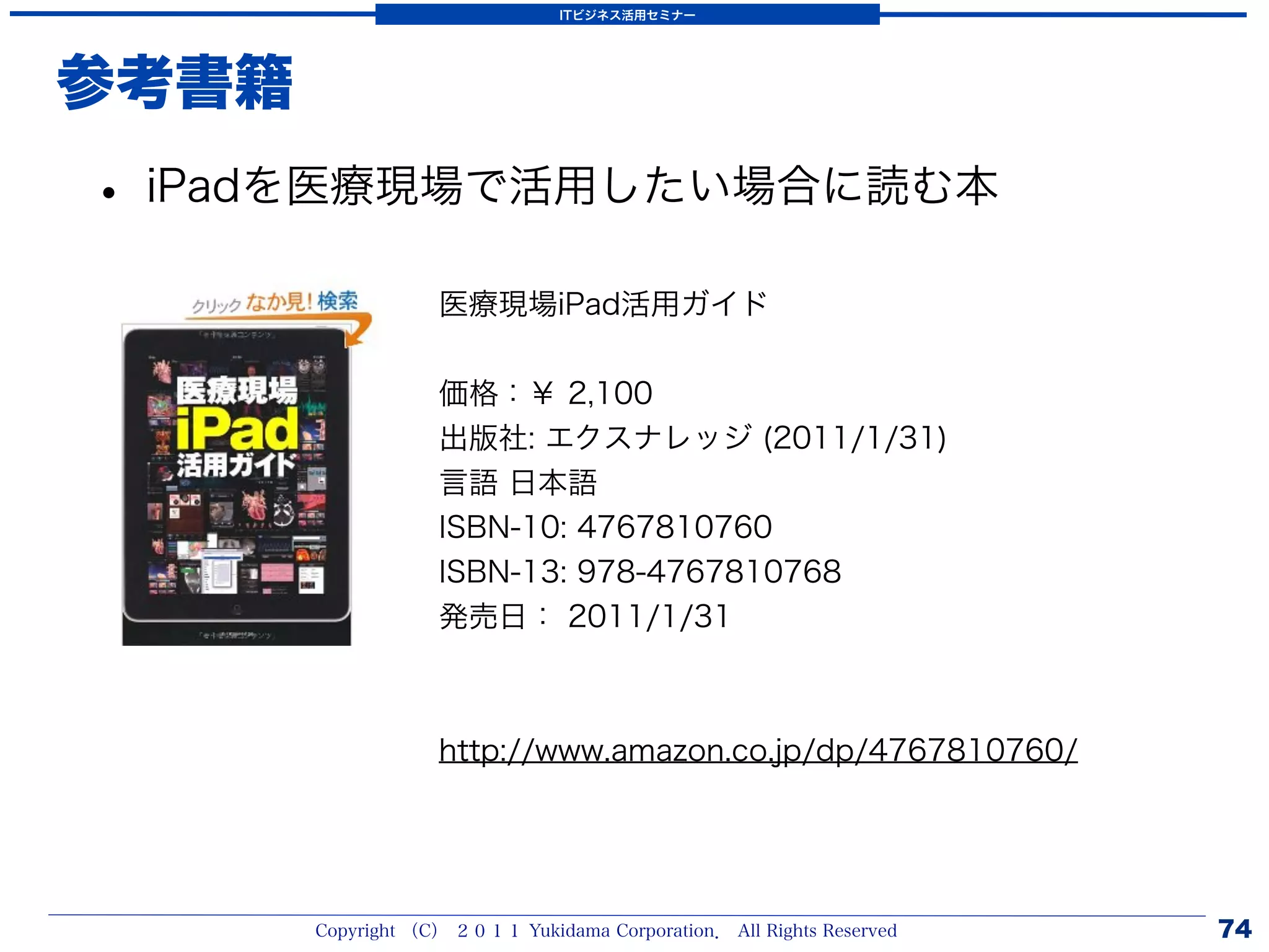 ITビジネス活用セミナー




参考書籍
• iPadを医療現場で活用したい場合に読む本
                   医療現場iPad活用ガイド


                   価格：￥ 2,100
                   出版社: エクスナレッジ (2011/1/31)
                   言語 日本語
                   ISBN-10: 4767810760
                   ISBN-13: 978-4767810768
                   発売日： 2011/1/31



                   http://www.amazon.co.jp/dp/4767810760/




       Copyright （C） ２０１１ Yukidama Corporation． All Rights Reserved   74
 