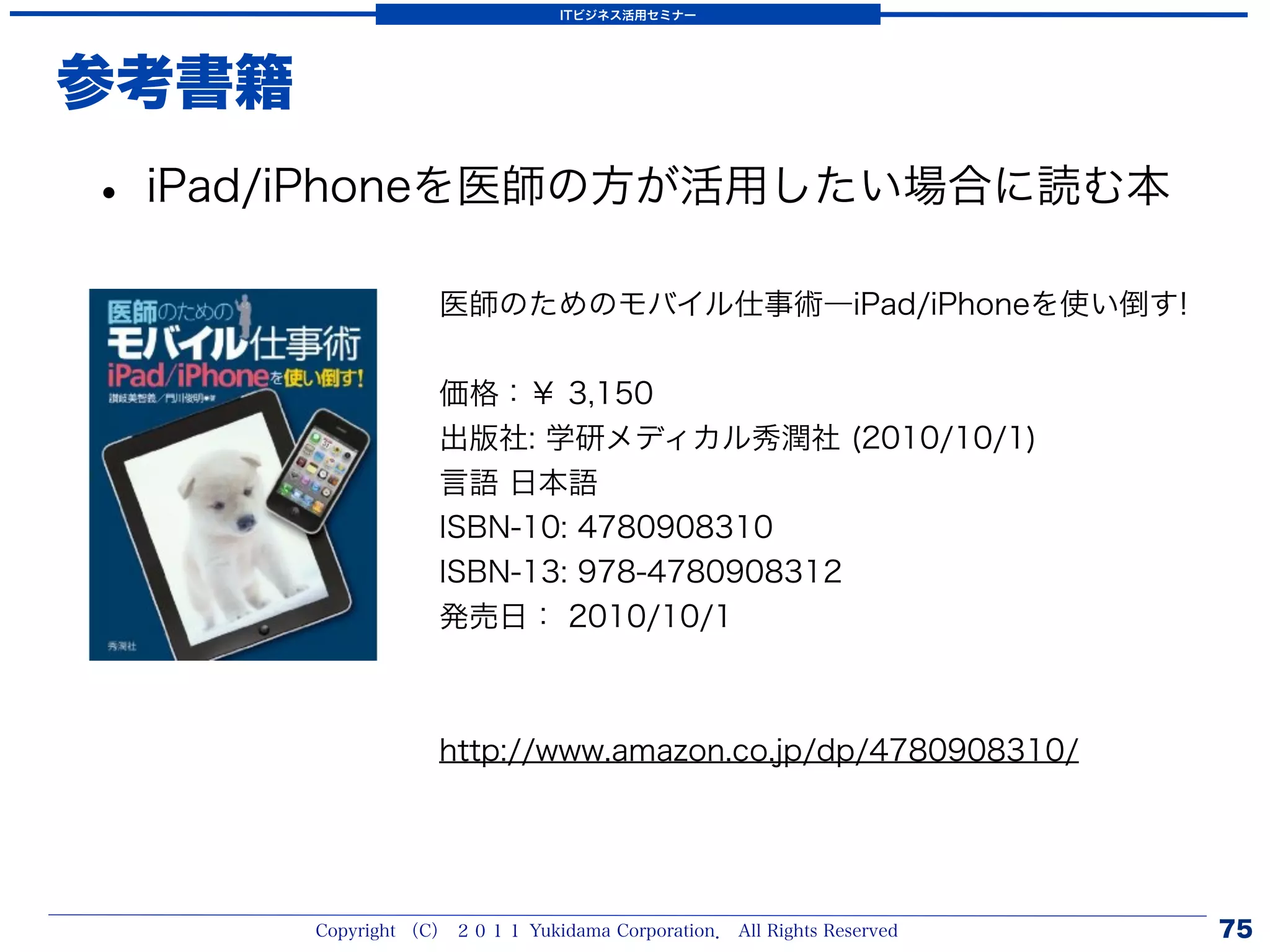 ITビジネス活用セミナー




参考書籍
• iPad/iPhoneを医師の方が活用したい場合に読む本
                   医師のためのモバイル仕事術―iPad/iPhoneを使い倒す!


                   価格：￥ 3,150
                   出版社: 学研メディカル秀潤社 (2010/10/1)
                   言語 日本語
                   ISBN-10: 4780908310
                   ISBN-13: 978-4780908312
                   発売日： 2010/10/1



                   http://www.amazon.co.jp/dp/4780908310/




       Copyright （C） ２０１１ Yukidama Corporation． All Rights Reserved   75
 