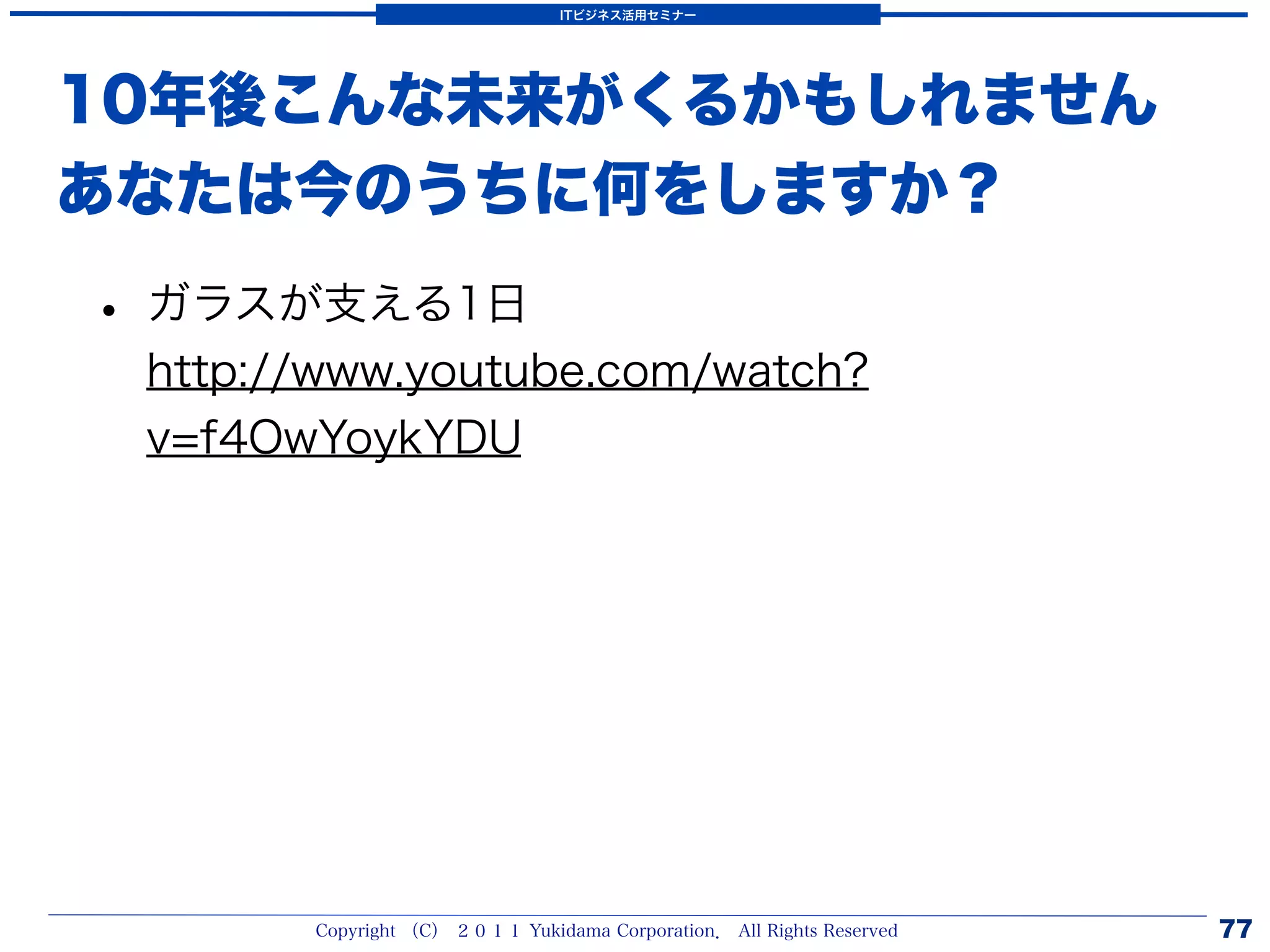 ITビジネス活用セミナー




10年後こんな未来がくるかもしれません
あなたは今のうちに何をしますか？

• ガラスが支える1日
 http://www.youtube.com/watch?
 v=f4OwYoykYDU




       Copyright （C） ２０１１ Yukidama Corporation． All Rights Reserved   77
 