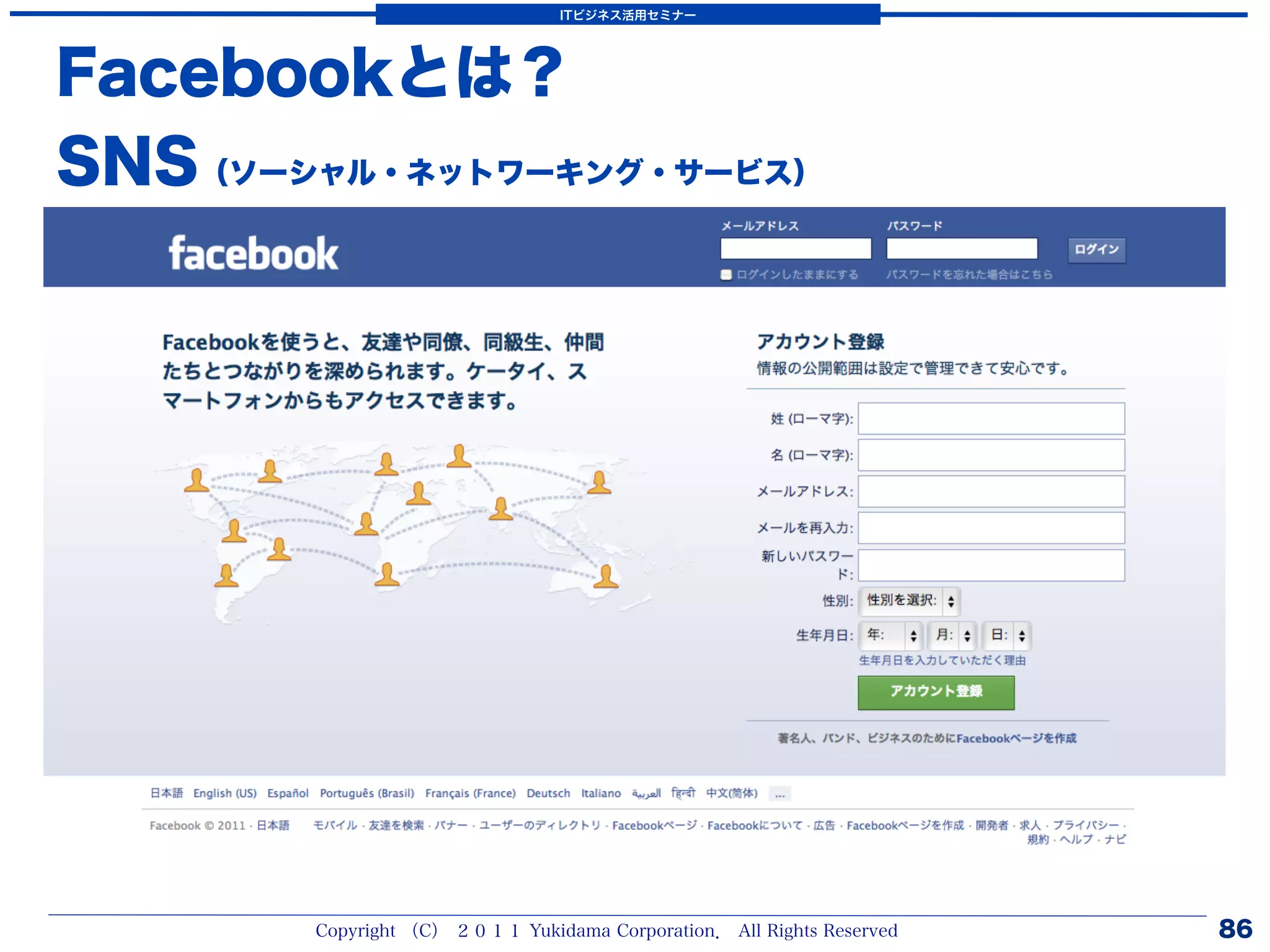 ITビジネス活用セミナー




Facebookとは？
SNS（ソーシャル・ネットワーキング・サービス）




        Copyright （C） ２０１１ Yukidama Corporation． All Rights Reserved   86
 