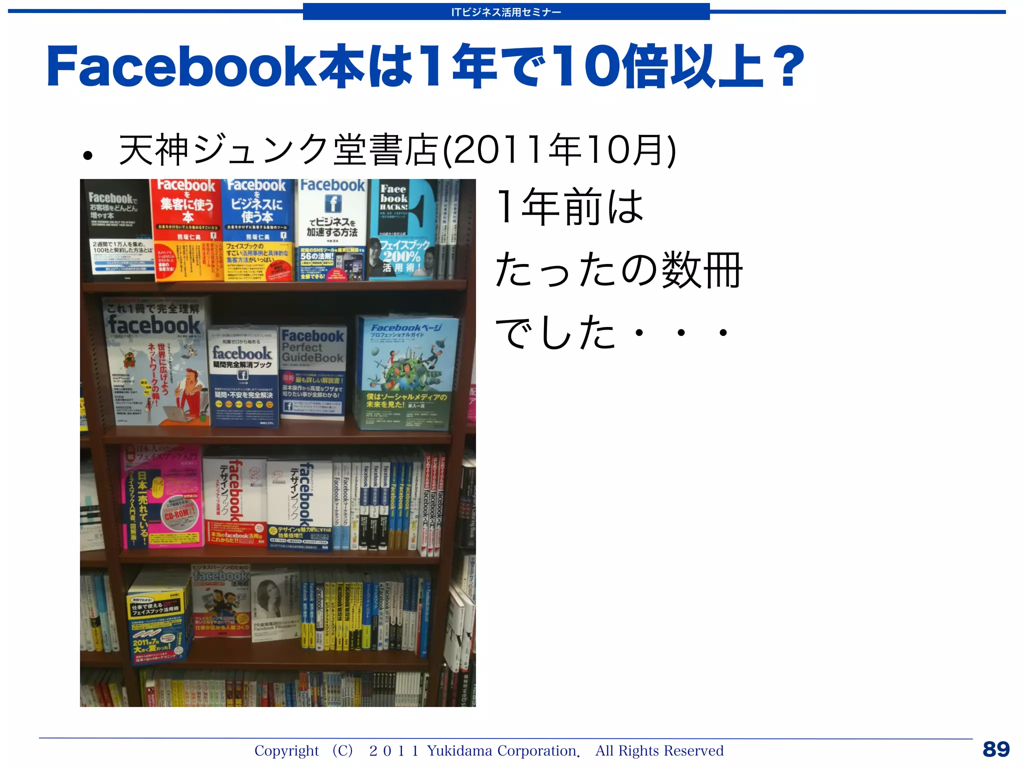 ITビジネス活用セミナー




Facebook本は1年で10倍以上？
• 天神ジュンク堂書店(2011年10月)
                                    1年前は
                                    たったの数冊
                                    でした・・・




      Copyright （C） ２０１１ Yukidama Corporation． All Rights Reserved   89
 