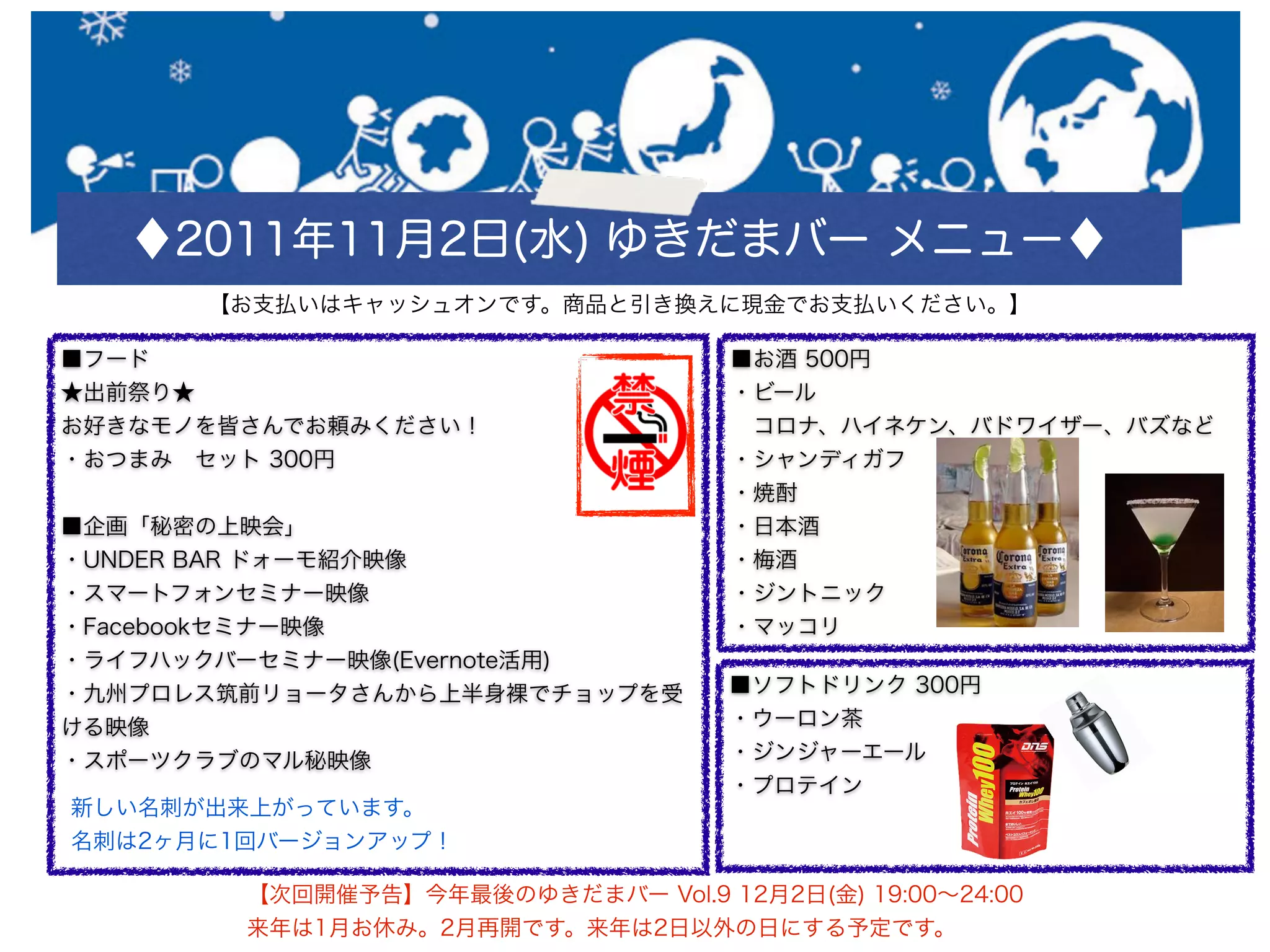 ♦2011年11月2日(水) ゆきだまバー メニュー♦
      【お支払いはキャッシュオンです。商品と引き換えに現金でお支払いください。】

■フード                                ■お酒 500円
★出前祭り★                              ・ビール
お好きなモノを皆さんでお頼みください！                  コロナ、ハイネケン、バドワイザー、バズなど
・おつまみ セット 300円                      ・シャンディガフ
                                    ・焼酎
■企画「秘密の上映会」                         ・日本酒
・UNDER BAR ドォーモ紹介映像                 ・梅酒
・スマートフォンセミナー映像                      ・ジントニック
・Facebookセミナー映像                     ・マッコリ
・ライフハックバーセミナー映像(Evernote活用)
・九州プロレス筑前リョータさんから上半身裸でチョップを受        ■ソフトドリンク 300円
ける映像                                ・ウーロン茶
・スポーツクラブのマル秘映像                      ・ジンジャーエール
                                    ・プロテイン
新しい名刺が出来上がっています。
名刺は2ヶ月に1回バージョンアップ！

        【次回開催予告】今年最後のゆきだまバー Vol.9 12月2日(金) 19:00∼24:00
        来年は1月お休み。2月再開です。来年は2日以外の日にする予定です。
 
