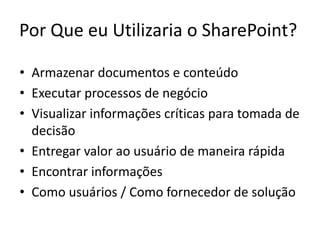 Por Que eu Utilizaria o SharePoint?

• Armazenar documentos e conteúdo
• Executar processos de negócio
• Visualizar informações críticas para tomada de
  decisão
• Entregar valor ao usuário de maneira rápida
• Encontrar informações
• Como usuários / Como fornecedor de solução
 