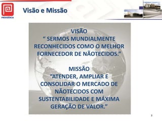 Visão e Missão

               VISÃO
      “ SERMOS MUNDIALMENTE
   RECONHECIDOS COMO O MELHOR
    FORNECEDOR DE NÃOTECIDOS.”

              MISSÃO
        “ATENDER, AMPLIAR E
      CONSOLIDAR O MERCADO DE
          NÃOTECIDOS COM
     SUSTENTABILIDADE E MÁXIMA
         GERAÇÃO DE VALOR.”
                                 3
 