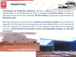 PERSPECTIVAS

     Distribuição de Dividendos Adicionais referente a 100% do lucro líquido ajustado no
   período findo em 31 de dezembro de 2011 no montante de R$ 25,4 milhões. O montante
   referente ao exercício de 2011 totalizará R$ 39,5 milhões, equivalente a aproximadamente
   R$ 0,49 por ação.

      A expectativa para o ano de 2012 é o aumento no volume de vendas, com a entrada em
   operação no 2º trimestre da linha de produção em Pouso Alegre (MG), e no 4º trimestre da
   linha de produção em Statesville (NC). Os dois projetos estão dentro do cronograma
   previsto, e adicionarão 40 mil toneladas à nossa atual capacidade instalada, ou seja, 40%
   de aumento.




         KAMI 12 – Pouso Alegre (MG) – Fev 2012

                                                                                            31
KAMI 13 – Statesville/NC                            KAMI 13 – Statesville (NC) – Fev 2012
 