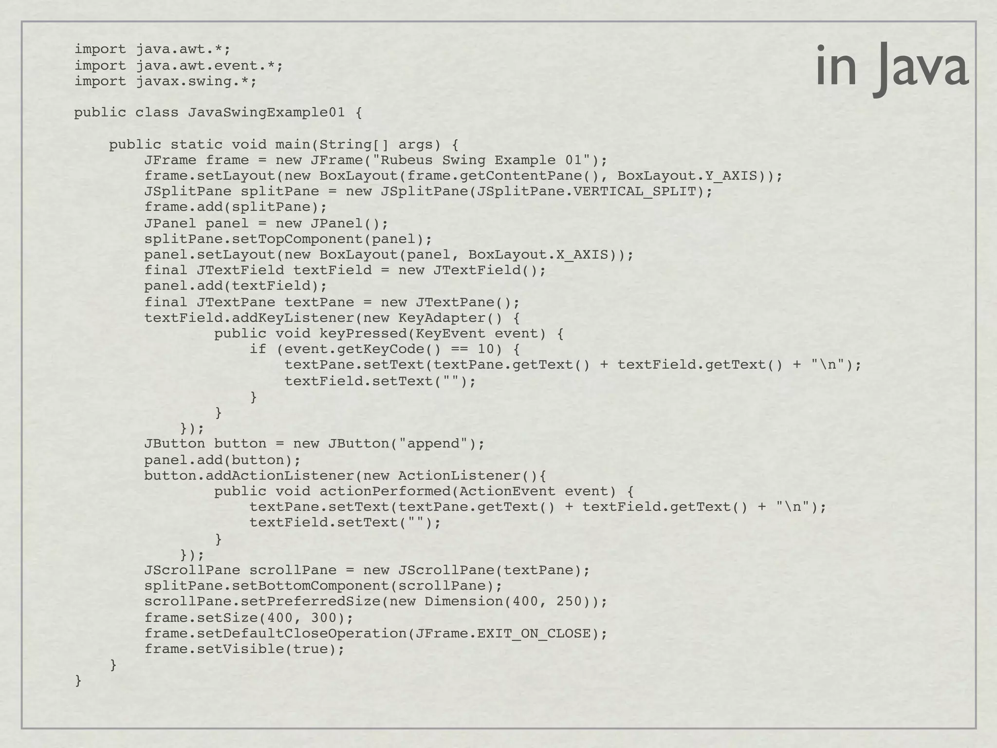in Java
import java.awt.*;
import java.awt.event.*;
import javax.swing.*;

public class JavaSwingExample01 {

        public static void main(String[] args) {
            JFrame frame = new JFrame("Rubeus Swing Example 01");
            frame.setLayout(new BoxLayout(frame.getContentPane(), BoxLayout.Y_AXIS));
            JSplitPane splitPane = new JSplitPane(JSplitPane.VERTICAL_SPLIT);
            frame.add(splitPane);
            JPanel panel = new JPanel();
            splitPane.setTopComponent(panel);
            panel.setLayout(new BoxLayout(panel, BoxLayout.X_AXIS));
            final JTextField textField = new JTextField();
            panel.add(textField);
            final JTextPane textPane = new JTextPane();
            textField.addKeyListener(new KeyAdapter() {
                    public void keyPressed(KeyEvent event) {
                        if (event.getKeyCode() == 10) {
                            textPane.setText(textPane.getText() + textField.getText() + "n");
                            textField.setText("");
                        }
                    }
                });
            JButton button = new JButton("append");
            panel.add(button);
            button.addActionListener(new ActionListener(){
                    public void actionPerformed(ActionEvent event) {
                        textPane.setText(textPane.getText() + textField.getText() + "n");
                        textField.setText("");
                    }
                });
            JScrollPane scrollPane = new JScrollPane(textPane);
            splitPane.setBottomComponent(scrollPane);
            scrollPane.setPreferredSize(new Dimension(400, 250));
            frame.setSize(400, 300);
            frame.setDefaultCloseOperation(JFrame.EXIT_ON_CLOSE);
            frame.setVisible(true);
        }
}
 