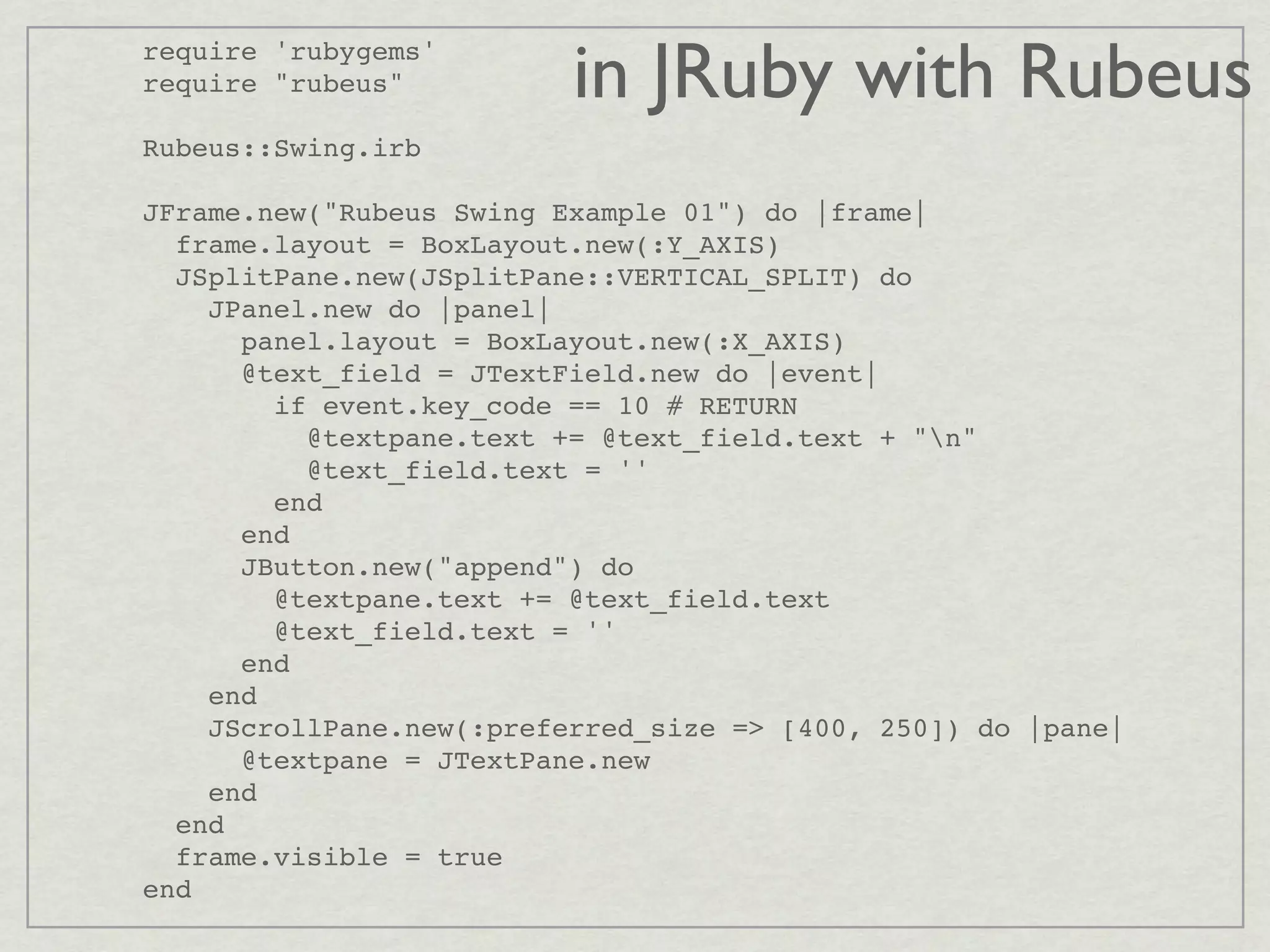 require 'rubygems'
require "rubeus"          in JRuby with Rubeus
Rubeus::Swing.irb

JFrame.new("Rubeus Swing Example 01") do |frame|
  frame.layout = BoxLayout.new(:Y_AXIS)
  JSplitPane.new(JSplitPane::VERTICAL_SPLIT) do
    JPanel.new do |panel|
      panel.layout = BoxLayout.new(:X_AXIS)
      @text_field = JTextField.new do |event|
        if event.key_code == 10 # RETURN
          @textpane.text += @text_field.text + "n"
          @text_field.text = ''
        end
      end
      JButton.new("append") do
        @textpane.text += @text_field.text
        @text_field.text = ''
      end
    end
    JScrollPane.new(:preferred_size => [400, 250]) do |pane|
      @textpane = JTextPane.new
    end
  end
  frame.visible = true
end
 