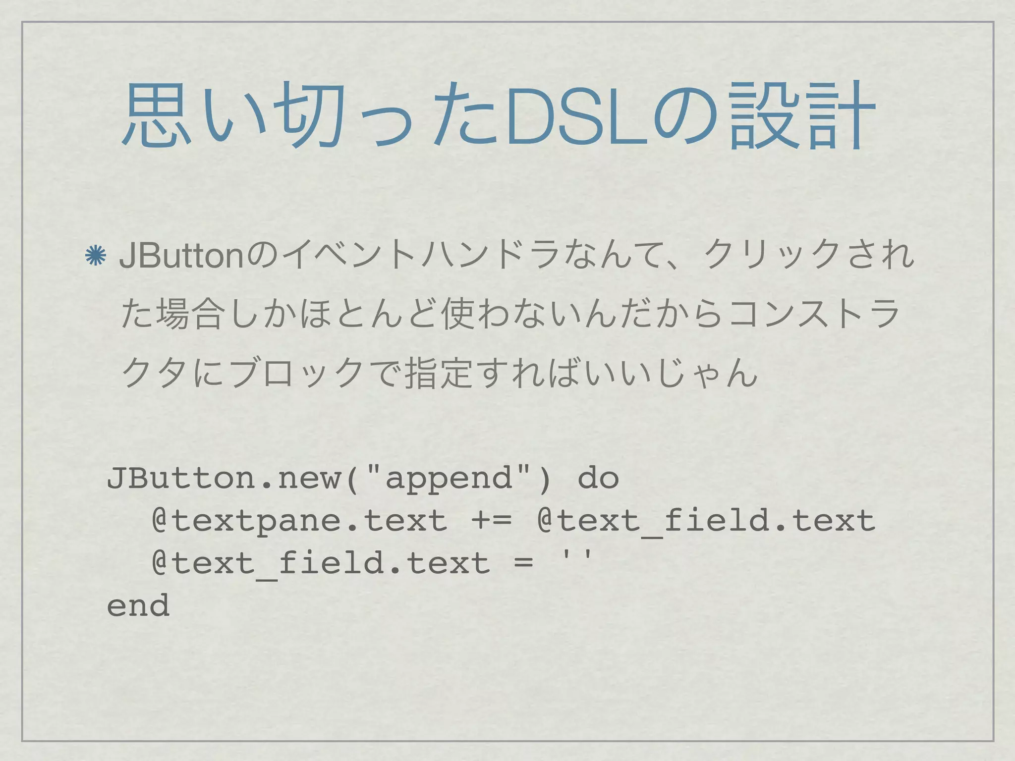 思い切ったDSLの設計
JButtonのイベントハンドラなんて、クリックされ
た場合しかほとんど使わないんだからコンストラ
クタにブロックで指定すればいいじゃん

JButton.new("append") do
  @textpane.text += @text_field.text
  @text_field.text = ''
end
 