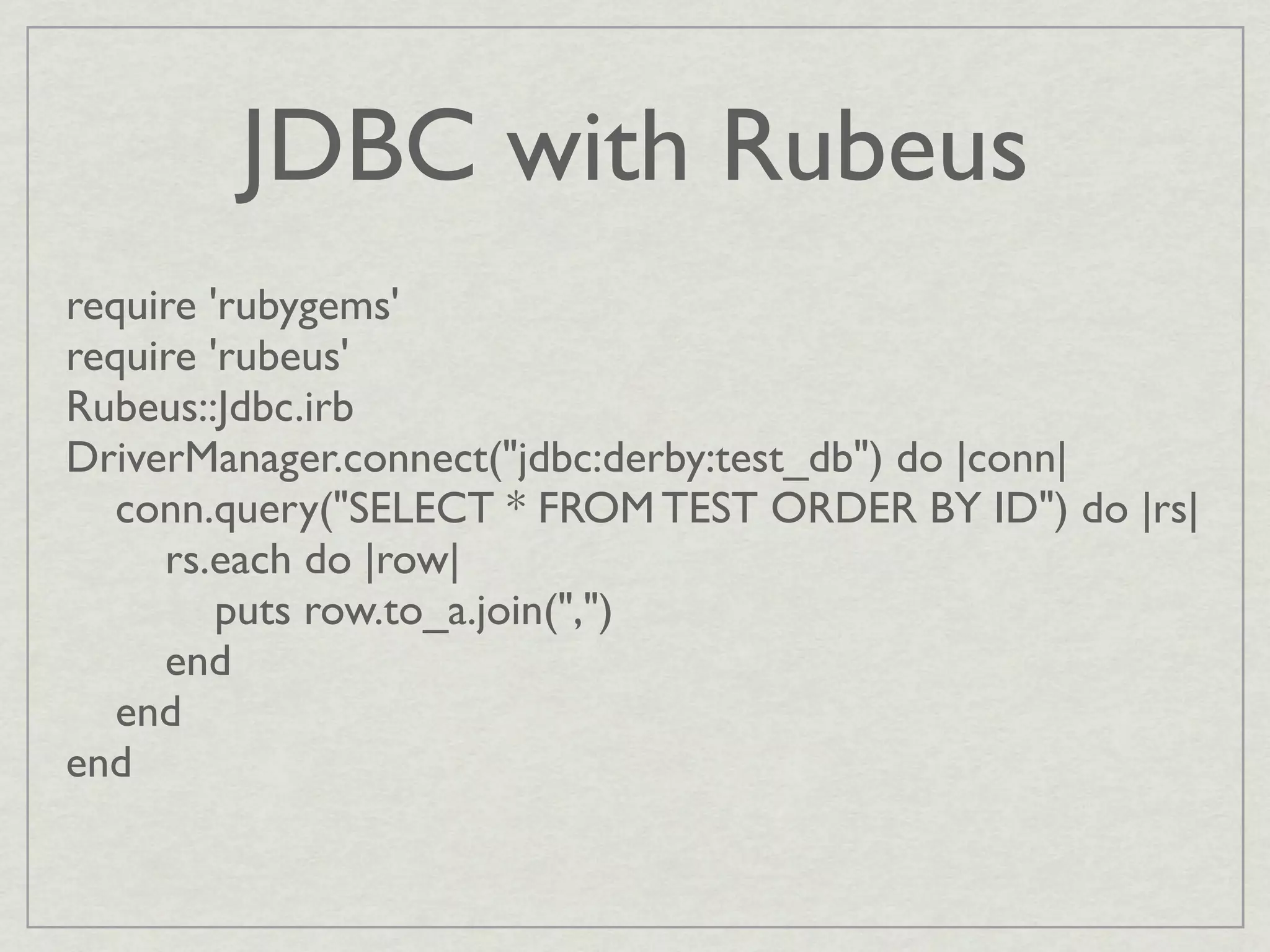 JDBC with Rubeus
require 'rubygems'
require 'rubeus'
Rubeus::Jdbc.irb
DriverManager.connect("jdbc:derby:test_db") do |conn|
   conn.query("SELECT * FROM TEST ORDER BY ID") do |rs|
     rs.each do |row|
         puts row.to_a.join(",")
     end
   end
end
 