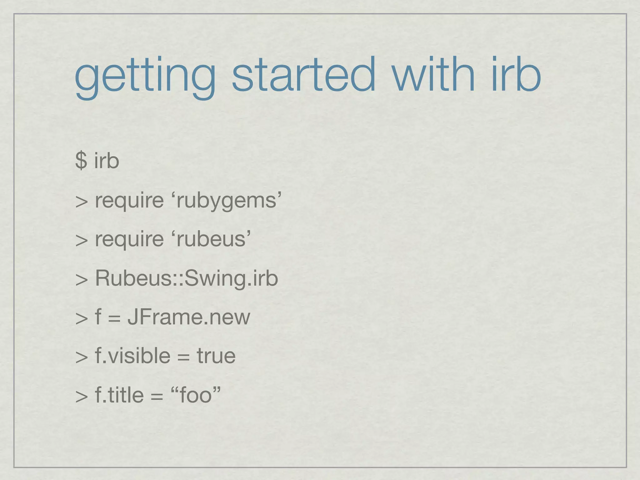 getting started with irb
$ irb
> require ‘rubygems’
> require ‘rubeus’
> Rubeus::Swing.irb
> f = JFrame.new
> f.visible = true
> f.title = “foo”
 