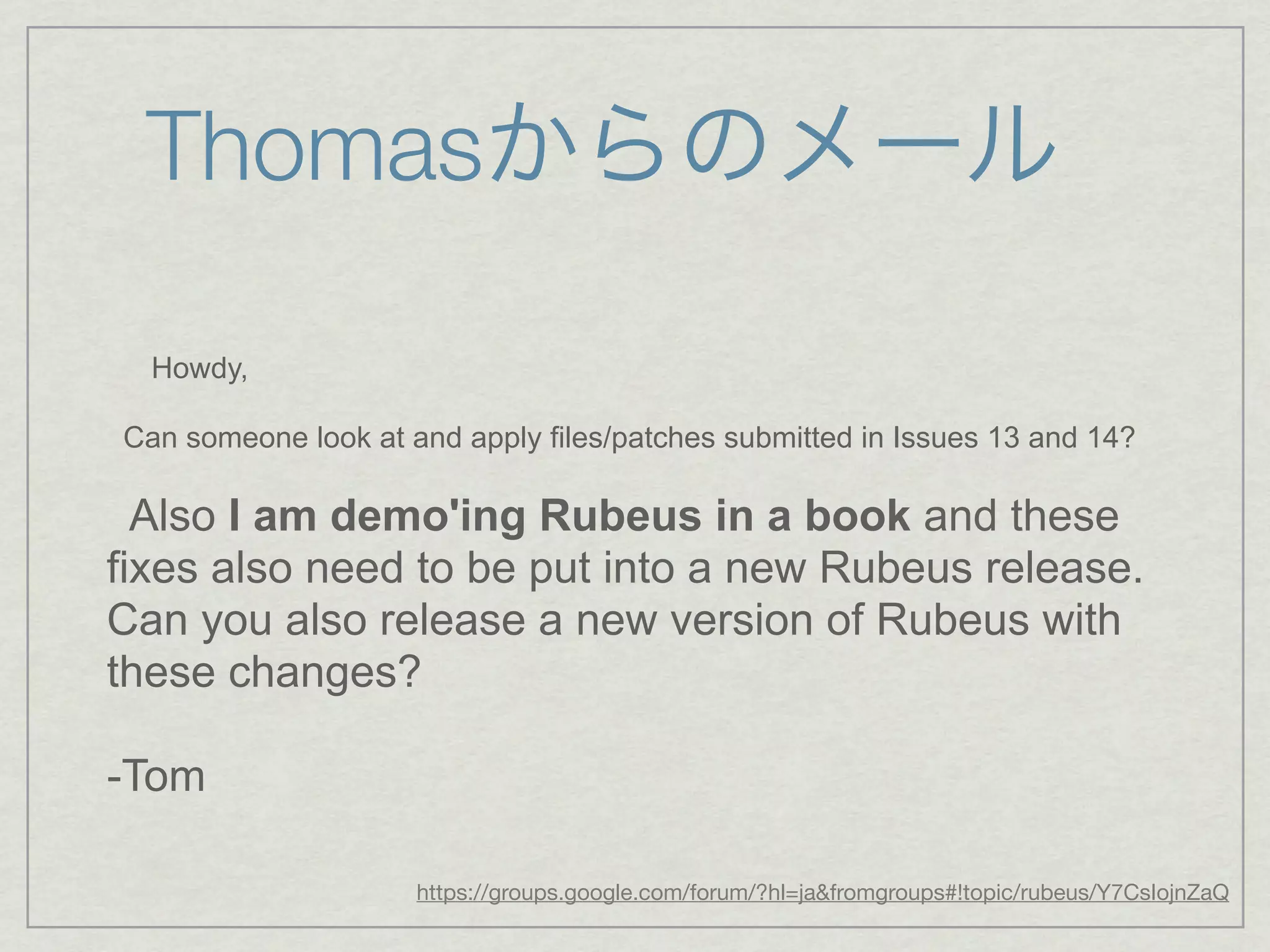 Thomasからのメール

  Howdy,

Can someone look at and apply files/patches submitted in Issues 13 and 14?

  Also I am demo'ing Rubeus in a book and these
fixes also need to be put into a new Rubeus release.
Can you also release a new version of Rubeus with
these changes?

-Tom

                     https://groups.google.com/forum/?hl=ja&fromgroups#!topic/rubeus/Y7CsIojnZaQ
 