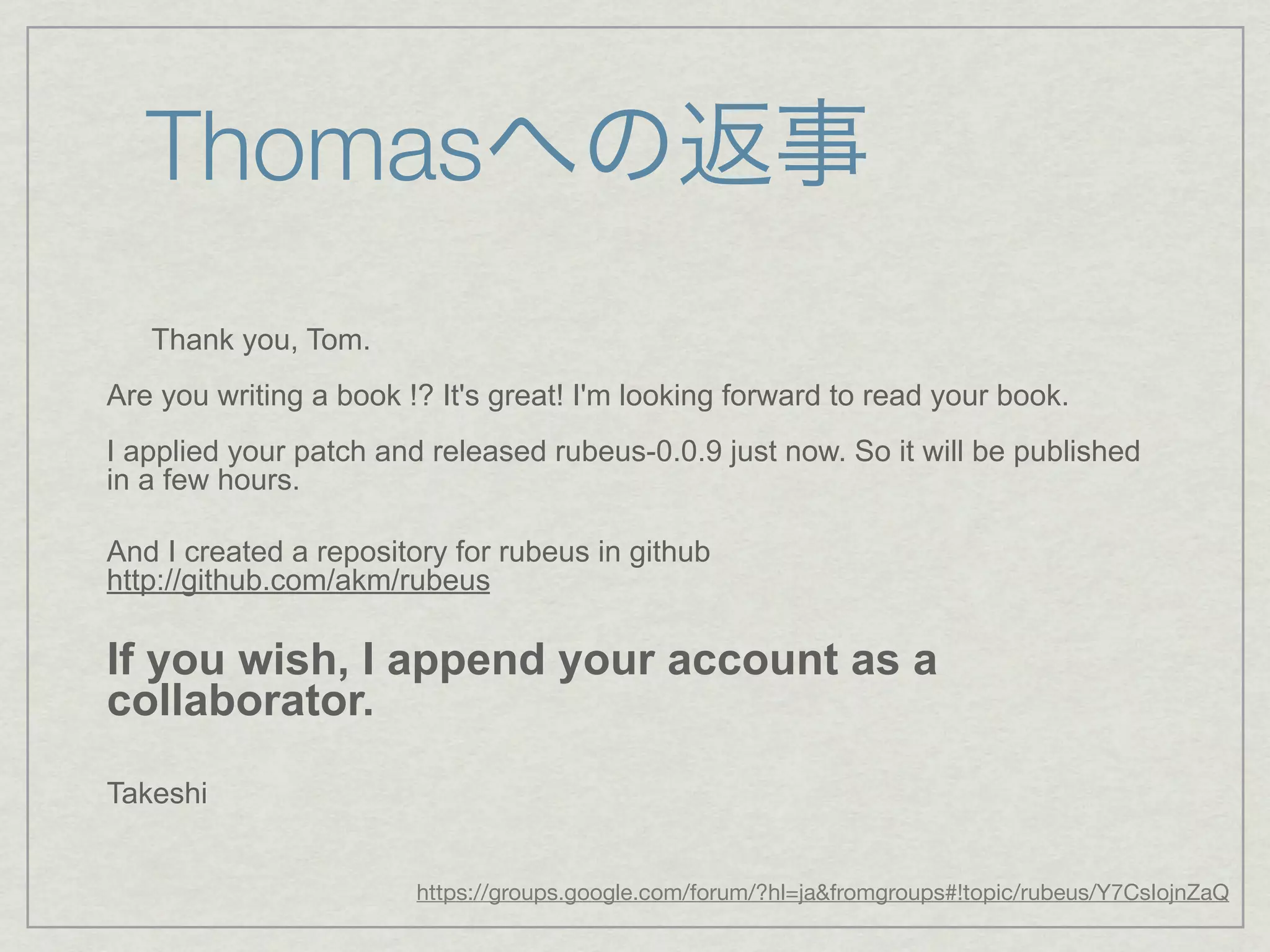 Thomasへの返事
   Thank you, Tom.
Are you writing a book !? It's great! I'm looking forward to read your book.
I applied your patch and released rubeus-0.0.9 just now. So it will be published
in a few hours.

And I created a repository for rubeus in github
http://github.com/akm/rubeus

If you wish, I append your account as a
collaborator.
Takeshi


                        https://groups.google.com/forum/?hl=ja&fromgroups#!topic/rubeus/Y7CsIojnZaQ
 