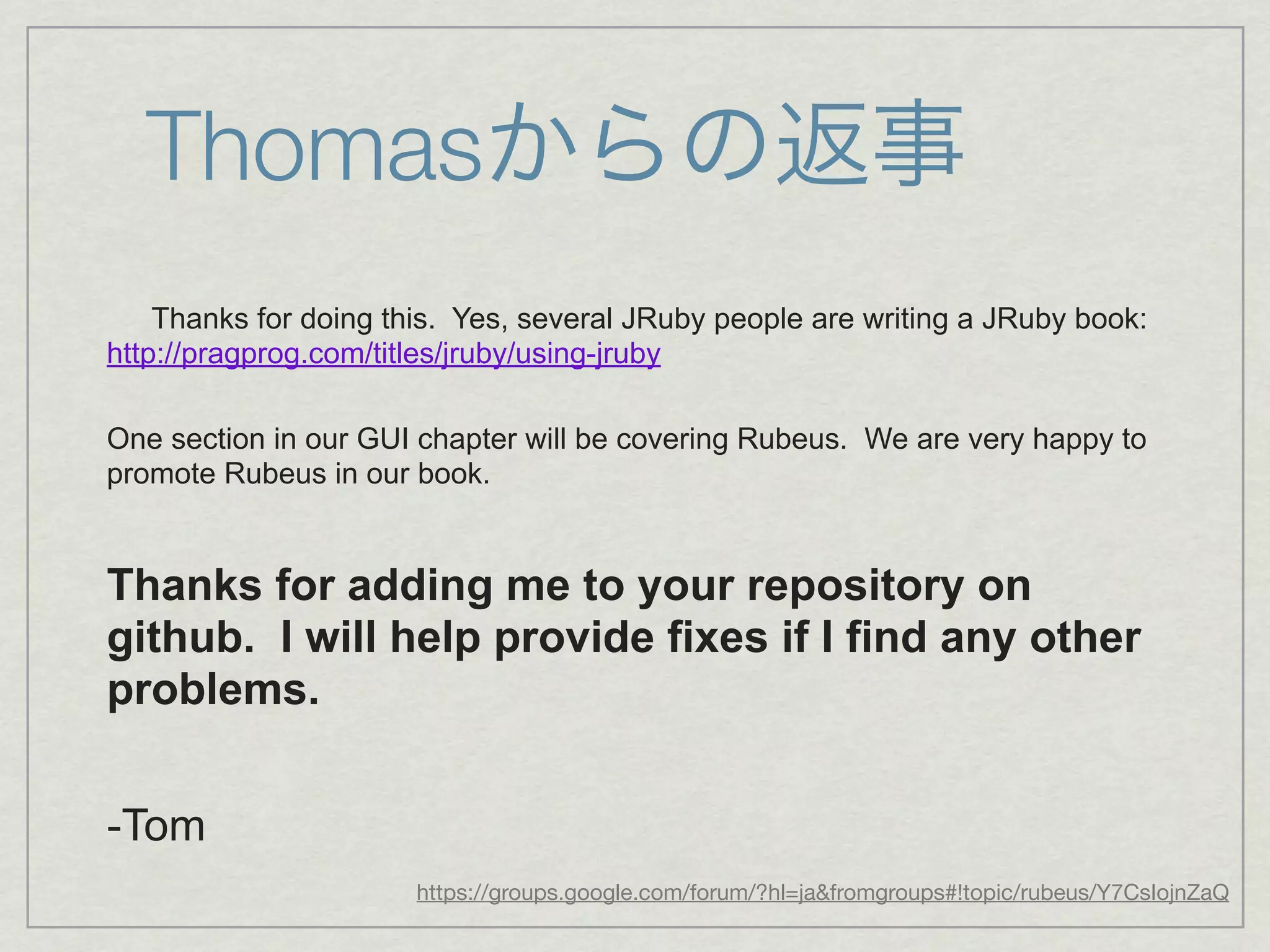 Thomasからの返事
    Thanks for doing this. Yes, several JRuby people are writing a JRuby book:
http://pragprog.com/titles/jruby/using-jruby

One section in our GUI chapter will be covering Rubeus. We are very happy to
promote Rubeus in our book.


Thanks for adding me to your repository on
github. I will help provide fixes if I find any other
problems.


-Tom
                       https://groups.google.com/forum/?hl=ja&fromgroups#!topic/rubeus/Y7CsIojnZaQ
 