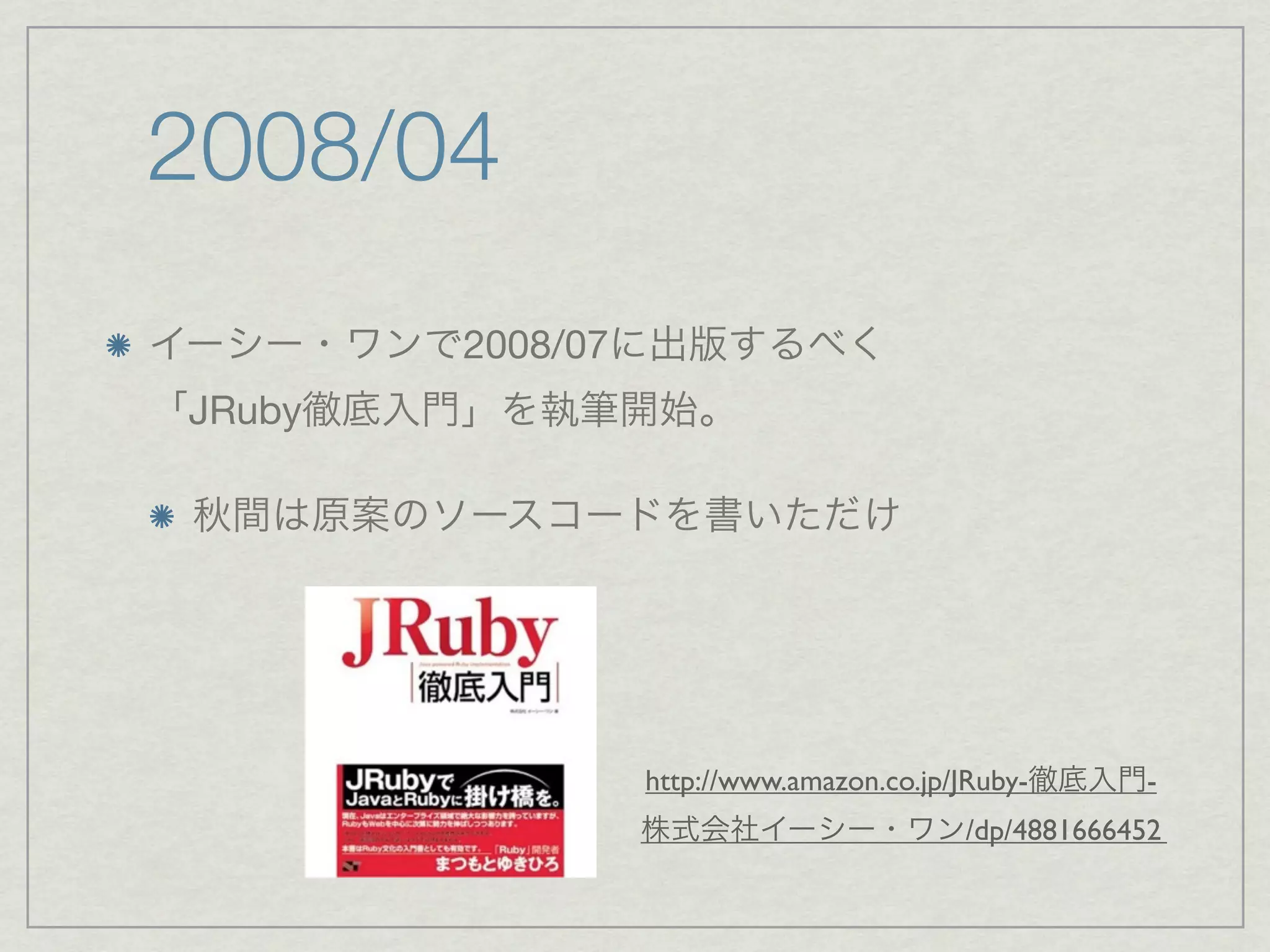 2008/04
イーシー・ワンで2008/07に出版するべく
「JRuby徹底入門」を執筆開始。

 秋間は原案のソースコードを書いただけ




              http://www.amazon.co.jp/JRuby-徹底入門-
              株式会社イーシー・ワン/dp/4881666452
 