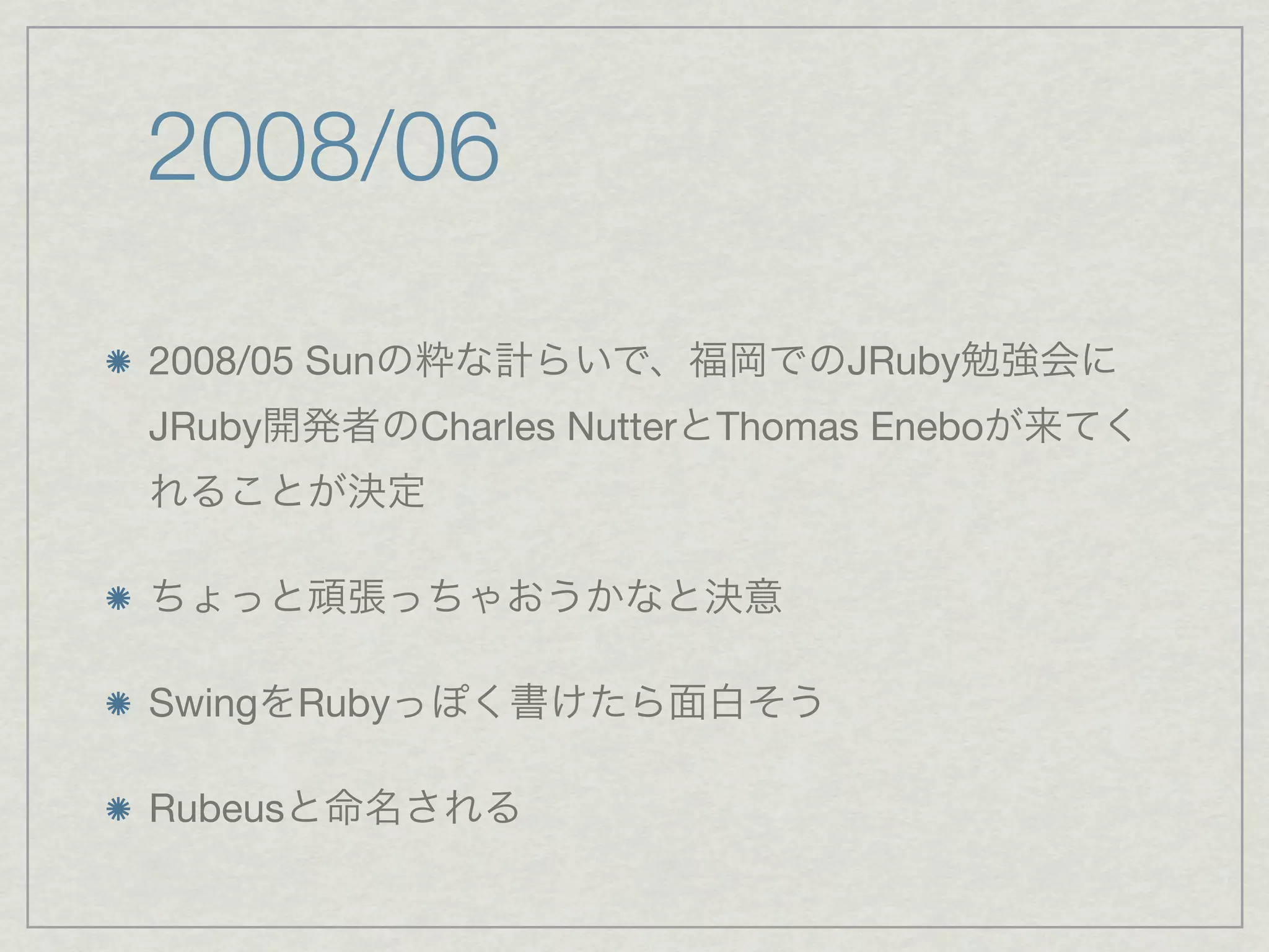 2008/06

2008/05 Sunの粋な計らいで、福岡でのJRuby勉強会に
JRuby開発者のCharles NutterとThomas Eneboが来てく
れることが決定

ちょっと頑張っちゃおうかなと決意

SwingをRubyっぽく書けたら面白そう

Rubeusと命名される
 