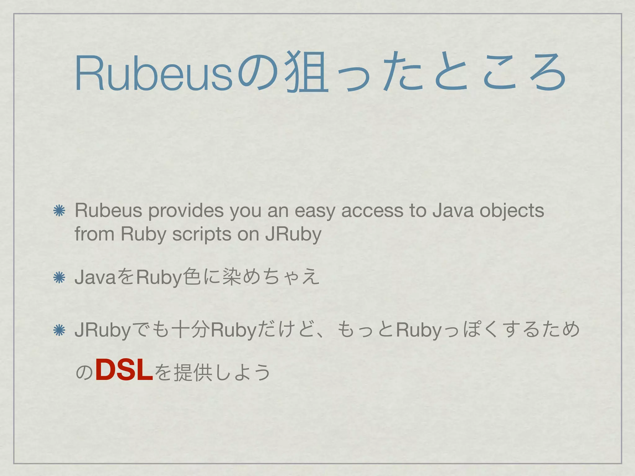 Rubeusの狙ったところ

Rubeus provides you an easy access to Java objects
from Ruby scripts on JRuby

JavaをRuby色に染めちゃえ

JRubyでも十分Rubyだけど、もっとRubyっぽくするため

のDSLを提供しよう
 
