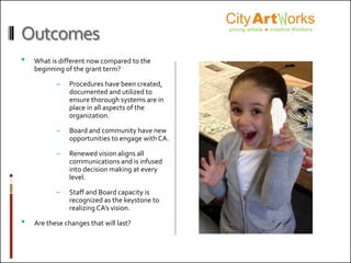 Outcomes
• What is different now compared to the
beginning of the grant term?
– Procedures have been created,
documented and utilized to
ensure thorough systems are in
place in all aspects of the
organization.
– Board and community have new
opportunities to engage with CA.
– Renewed vision aligns all
communications and is infused
into decision making at every
level.
– Staff and Board capacity is
recognized as the keystone to
realizing CA’s vision.
• Are these changes that will last?
 