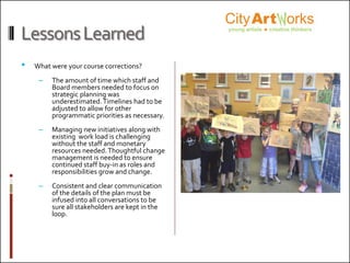 LessonsLearned
• What were your course corrections?
– The amount of time which staff and
Board members needed to focus on
strategic planning was
underestimated.Timelines had to be
adjusted to allow for other
programmatic priorities as necessary.
– Managing new initiatives along with
existing work load is challenging
without the staff and monetary
resources needed.Thoughtful change
management is needed to ensure
continued staff buy-in as roles and
responsibilities grow and change.
– Consistent and clear communication
of the details of the plan must be
infused into all conversations to be
sure all stakeholders are kept in the
loop.
Org logo here
 