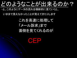 どのようなことが出来るのか？
・と、このようにデータの流れを横断的に見ていくと、
いままで見えなかったことが見えてきたりします

       これを高速に処理して
       「メール訴求」まで
       面倒を見てくれるのが

           CEP
 