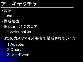 アーキテクチャ
・言語
 Java
・構成要素
 Setsunは1つのコア
  1.SetsunaCore
3つのカスタマイズ要素で構成されています
  1.Adapter
  2.Query
  3.UserEvent
 