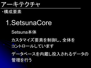 アーキテクチャ
・構成要素

1.SetsunaCore
  Setsuna本体
  カスタマイズ要素を制御し、全体を
  コントロールしています
  データベースを内蔵し投入されるデータの
  管理を行う
 
