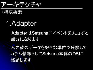 アーキテクチャ
・構成要素

1.Adapter
  AdapterはSetsunaにイベントを入力する
  部分になります
  入力後のデータを好きな単位で分解して
  カラム情報としてSetsuna本体のDBに
  格納します
 