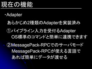 現在の機能
・Adapter
 あらかじめ2種類のAdapterを実装済み
 ①パイプライン入力を受付るAdapter
  OS標準のコマンドと簡単に連携できます
 ②MessagePack-RPCでのサーバモード
  MessagePack-RPCが使える言語で
  あれば簡単にデータが渡せる
 