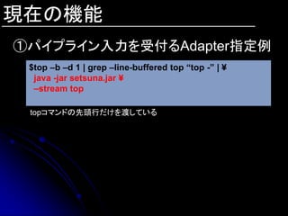 現在の機能
①パイプライン入力を受付るAdapter指定例
 $top –b –d 1 | grep –line-buffered top “top -” | ¥
  java -jar setsuna.jar ¥
  –stream top

 topコマンドの先頭行だけを渡している
 