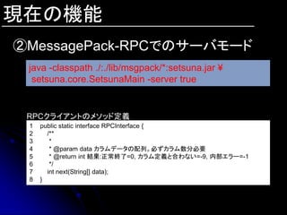 現在の機能
②MessagePack-RPCでのサーバモード
 java -classpath ./:./lib/msgpack/*:setsuna.jar ¥
  setsuna.core.SetsunaMain -server true


 RPCクライアントのメソッド定義
 1   public static interface RPCInterface {
 2     /**
 3      *
 4      * @param data カラムデータの配列。必ずカラム数分必要
 5      * @return int 結果:正常終了=0, カラム定義と合わない=-9, 内部エラー=-1
 6      */
 7     int next(String[] data);
 8   }
 