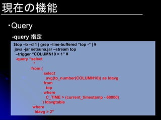 現在の機能
・Query
 -query 指定
 $top –b –d 1 | grep –line-buffered “top -” | ¥
 java -jar setsuna.jar –stream top
  –trigger “COLUMN10 > 1” ¥
  -query “select
             *
           from (
                   select
                     avg(to_number(COLUMN10)) as ldavg
                   from
                     top
                   where
                     C_TIME > (current_timestamp - 60000)
                  ) ldavgtable
            where
              ldavg > 2”
 