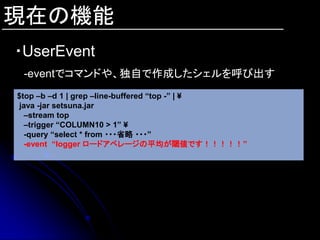 現在の機能
・UserEvent
 -eventでコマンドや、独自で作成したシェルを呼び出す
$top –b –d 1 | grep –line-buffered “top -” | ¥
 java -jar setsuna.jar
  –stream top
  –trigger “COLUMN10 > 1” ¥
  -query “select * from ・・・省略 ・・・”
  -event “logger ロードアベレージの平均が閾値です！！！！！”
 
