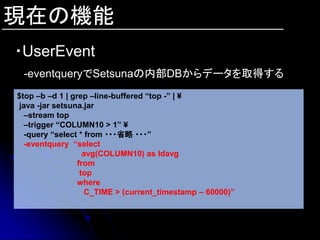 現在の機能
・UserEvent
 -eventqueryでSetsunaの内部DBからデータを取得する
$top –b –d 1 | grep –line-buffered “top -” | ¥
 java -jar setsuna.jar
  –stream top
  –trigger “COLUMN10 > 1” ¥
  -query “select * from ・・・省略 ・・・”
  -eventquery “select
                   avg(COLUMN10) as ldavg
                 from
                  top
                 where
                    C_TIME > (current_timestamp – 60000)”
 