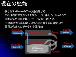 現在の機能
・異なるストリームのデータを処理する
 これは複数のプロセスを立ち上げた場合にどれか1つの
 Setsunaが自動的にDBサーバとなり動くため
 そのDBを全Setsunaプロセスで共有するため全ての
 箇所から全てのデータが参照可能
      Adapter                      Event
       AccessLog SetsunaCore Query Mail to



                 SetsunaCore
    Adapter                              Event
      top –d 1                           API exec
                   H２Database
                  [InMemoryDB]
                                 Query
 