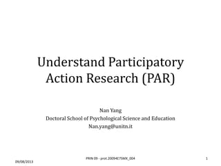 Understand Participatory
Action Research (PAR)
Nan Yang
Doctoral School of Psychological Science and Education
Nan.yang@unitn.it
09/08/2013
1PRIN 09 - prot.20094E7SMX_004
 