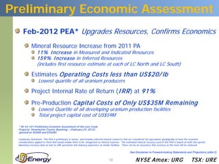 Preliminary Economic Assessment
     Feb-2012 PEA* Upgrades Resources, Confirms Economics
            Mineral Resource Increase from 2011 PA
                 11% I ncrease in Measured and Indicated Resources
                 159% I ncrease in Inferred Resources
                 (includes first resource estimate at each of LC North and LC South)

            Estimates Operating Costs less than US$20/ lb
                   Lowest quartile of all uranium producers

            Project Internal Rate of Return (I RR ) at 91%
            Pre-Production Capital Costs of Only US$35M Rem aining
                   Lowest Quartile of all developing uranium production facilities
                   Total project capital cost of US$59M

 * N I 43-101 P relim inary Econom ic Assessm ent of the Lost Creek
 P roperty, Sw eetw ater County W yom ing – (February 29, 2012)
 (posted on SEDAR and EDGAR )

 Cautionary Statement: This PEA is preliminary in nature, and includes inferred mineral resources that are considered too speculative geologically to have the economic
 considerations applied to them that would enable them to be categorized as mineral reserves. The estimated mineral recovery used in this PEA is based on both site-specific
 laboratory recovery data as well as URE personnel and industry experience at similar facilities. There can be no assurance that recovery at this level will be achieved.

                                                                                                      See Disclaimer re Forward-looking Statements and Projections (slide 2)

                                                                                   18                      N YSE Am ex : UR G                                 TSX : UR E
 