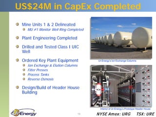 US$24M in CapEx Completed
 Mine Units 1 & 2 Delineated
   MU #1 Monitor Well Ring Completed

 Plant Engineering Completed

 Drilled and Tested Class I UIC
 Well

 Ordered Key Plant Equipment              Ur-Energy’s Ion Exchange Columns

   Ion Exchange & Elution Columns
   Filter Presses
   Process Tanks
   Reverse Osmosis

 Design/Build of Header House
 Building


                                           Interior of Ur-Energy’s Prototype Header House

                                    19   N YSE Am ex : UR G                TSX : UR E
 