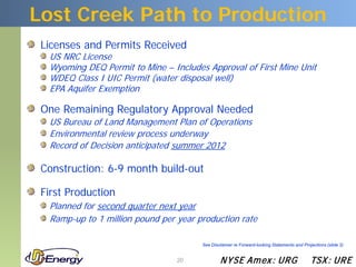 Lost Creek Path to Production
 Licenses and Permits Received
  US NRC License
  Wyoming DEQ Permit to Mine – Includes Approval of First Mine Unit
  WDEQ Class I UIC Permit (water disposal well)
  EPA Aquifer Exemption

 One Remaining Regulatory Approval Needed
  US Bureau of Land Management Plan of Operations
  Environmental review process underway
  Record of Decision anticipated summer 2012

 Construction: 6-9 month build-out

 First Production
  Planned for second quarter next year
  Ramp-up to 1 million pound per year production rate

                                       See Disclaimer re Forward-looking Statements and Projections (slide 2)


                                 20            N YSE Am ex : UR G                           TSX : UR E
 