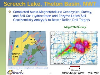 Screech Lake, Thelon Basin, NWT
         Completed Audio-Magnetotelluric Geophysical Survey,
         and Soil Gas Hydrocarbon and Enzyme Leach Soil
         Geochemistry Analyses to Better Define Drill Targets

                                                                                 MegaTEM Survey




      Screech
       Lake



 See Disclaimer re Forward-looking Statements and Projections (slide 2)              0            4
                                                                                         Kilometers
                                                                          24   N YSE Am ex : UR G     TSX : UR E
 