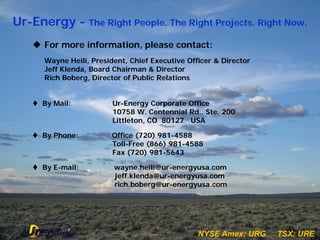 Ur-Energy - The Right People. The Right Projects. Right Now.
     For more information, please contact:
       Wayne Heili, President, Chief Executive Officer & Director
       Jeff Klenda, Board Chairman & Director
       Rich Boberg, Director of Public Relations


     By Mail:            Ur-Energy Corporate Office
                          10758 W. Centennial Rd., Ste. 200
                          Littleton, CO 80127 USA

     By Phone:           Office (720) 981-4588
                          Toll-Free (866) 981-4588
                          Fax (720) 981-5643

     By E-mail:          wayne.heili@ur-energyusa.com
                          jeff.klenda@ur-energyusa.com
                          rich.boberg@ur-energyusa.com




                                       27         NYSE Amex:: URG
                                                  N YSE Am ex UR G   TSX::URE
                                                                     TSX UR E
 