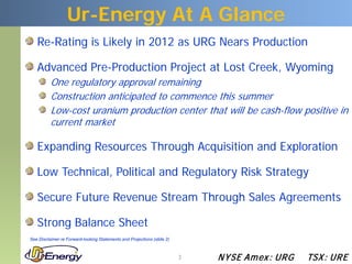 Ur-Energy At A Glance
   Re-Rating is Likely in 2012 as URG Nears Production

   Advanced Pre-Production Project at Lost Creek, Wyoming
          One regulatory approval remaining
          Construction anticipated to commence this summer
          Low-cost uranium production center that will be cash-flow positive in
          current market

   Expanding Resources Through Acquisition and Exploration

   Low Technical, Political and Regulatory Risk Strategy

   Secure Future Revenue Stream Through Sales Agreements

   Strong Balance Sheet
See Disclaimer re Forward-looking Statements and Projections (slide 2)



                                                                         3   N YSE Am ex : UR G   TSX : UR E
 