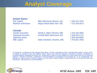 Analyst Coverage

United States
GVC Capital                             Mike Shonstrom (Denver, CO)                        1 303-321-2392
Rodman & Renshaw                        Wayne Atwell (New York, NY)                        1 212-356-0513


Canada
Dundee Securities                       David A. Talbot (Toronto, ON)                      1   416-350-3082
Haywood Securities                      Geordie Mark (Vancouver, BC)                       1   604-697-6112
Raymond James                                                                              1   604-659-8282
RBC Capital                             Adam Schatzker (Toronto, ON)                       1   416-842-7850




Ur-Energy Inc. is followed by the analysts listed above. This list, including the firms and individual analysts at these firms,
is subject to change at any time without notice. Please note that any opinions, estimates, forecasts, conclusions or
recommendations regarding Ur-Energy Inc. performance made by these analysts are theirs alone and do not represent
opinions, estimates, forecasts, conclusions, recommendations or predictions of Ur-Energy Inc. or its management. Ur-
Energy Inc. does not by its reference above or in any other manner imply its endorsement of or concurrence with such
information, conclusions or recommendations.




                                                         5                N YSE Am ex : UR G                     TSX : UR E
 