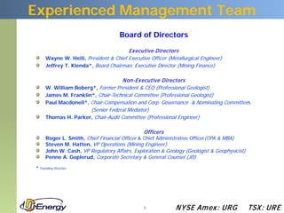 Experienced Management Team
                                     Board of Directors

                                        Ex ecutive Directors
      Wayne W. Heili, President & Chief Executive Officer (Metallurgical Engineer)
      Jeffrey T. Klenda*, Board Chairman, Executive Director (Mining Finance)

                                    Non-Ex ecutive Directors
      W. William Boberg*, Former President & CEO (Professional Geologist)
      James M. Franklin*, Chair-Technical Committee (Professional Geologist)
      Paul Macdonell*, Chair-Compensation and Corp. Governance & Nominating Committees
                       (Senior Federal Mediator)
      Thomas H. Parker, Chair-Audit Committee (Professional Engineer)

                                                Officers
      Roger L. Smith, Chief Financial Officer & Chief Administrative Officer(CPA & MBA)
      Steven M. Hatten, VP Operations (Mining Engineer)
      John W. Cash, VP Regulatory Affairs, Exploration & Geology (Geologist & Geophysicist)
      Penne A. Goplerud, Corporate Secretary & General Counsel (JD)

* Founding Directors




                                                6             N YSE Am ex : UR G              TSX : UR E
 
