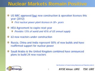 Nuclear Markets Remain Positive

 US NRC approved four new construction & operation licenses this
 year (2012)
    First nuclear power plant licenses in 30+ years

 HEU Agreement to expire next year
    Provides 13% of world and 45% of US annual supply

 63 new reactors under construction

 Russia, China and India represent 50% of new builds and have
 reaffirmed support for nuclear power

 Saudi Arabia & the United Kingdom combined have announced
 plans to build 24 new reactors


                                            See Disclaimer re Forward-looking Statements and Projections (slide 2)


                                    8           N YSE Am ex : UR G                           TSX : UR E
 