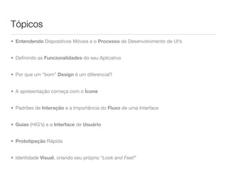 Tópicos
• Entendendo Dispositivos Móveis e o Processo de Desenvolvimento de UI’s


• Deﬁnindo as Funcionalidades do seu Aplicativo


• Por que um “bom” Design é um diferencial?


• A apresentação começa com o Ícone


• Padrões de Interação e a Importância do Fluxo de uma Interface


• Guias (HIG’s) e a Interface de Usuário


• Prototipação Rápida


• Identidade Visual, criando seu próprio “Look and Feel!”
 
