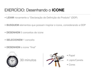 EXERCÍCIO: Desenhando o ICONE
• LEIAM novamente a “Declaração de Deﬁnição do Produto” (DDP)


• BUSQUEM elementos que possam inspirar o icone, considerando a DDP


• DESENHEM 5 conceitos de icone


• SELECIONEM 1 conceito


• DESENHEM o icone “ﬁnal”


                                                    • Papel

             30 minutos                             • Lápis/Caneta
                                                    • Cores
 
