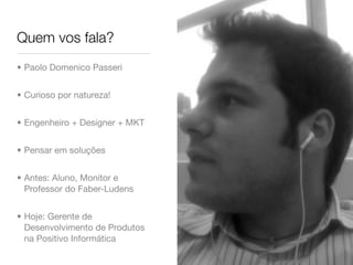 Quem vos fala?
• Paolo Domenico Passeri


• Curioso por natureza!


• Engenheiro + Designer + MKT


• Pensar em soluções


• Antes: Aluno, Monitor e
  Professor do Faber-Ludens


• Hoje: Gerente de
  Desenvolvimento de Produtos
  na Positivo Informática
 